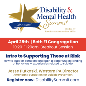 9th Annual Disability & Mental Health Summit hosted by State Representative Dan Miller. April 28th, 2022 | Beth El Congregation. 10:20-11:20am: Breakout Session. Intro to Supporting Those at Risk: How to support someone and gain a better understanding of behaviors + experiences related to suicide by Jesse Putkoski, Western PA Director of American Foundation for Suicide Prevention. Register now at DisabilitySummit.com.