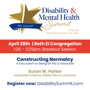 9th Annual Disability & Mental Health Summit hosted by State Representative Dan Miller. April 28th, 2022 | Beth El Congregation. 1:25-2:25pm: Breakout Session. Constructing Normalcy: A Discussion on Being an Ally & Advocate by Susan W. Parker, Associate Professor at Robert Morris University. Register now at DisabilitySummit.com.